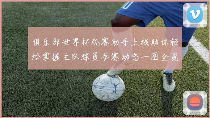 俱乐部世界杯观赛助手上线助你轻松掌握主队球员参赛动态一图全览