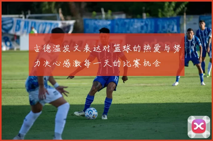 古德温发文表达对篮球的热爱与努力决心感激每一天的比赛机会