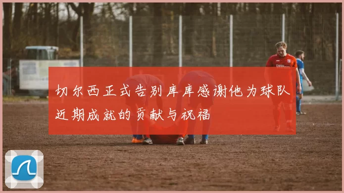 切尔西正式告别库库感谢他为球队近期成就的贡献与祝福