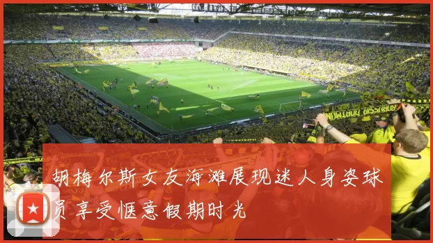 胡梅尔斯女友海滩展现迷人身姿球员享受惬意假期时光